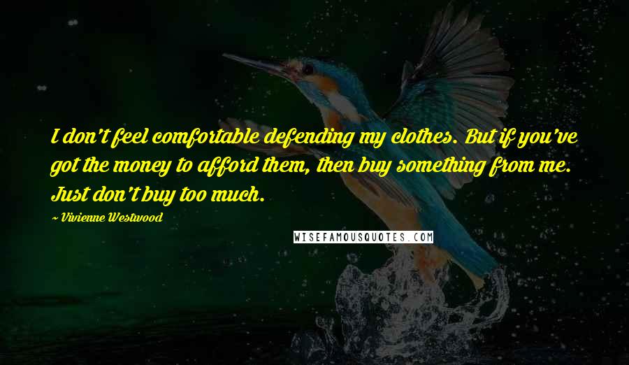 Vivienne Westwood Quotes: I don't feel comfortable defending my clothes. But if you've got the money to afford them, then buy something from me. Just don't buy too much.