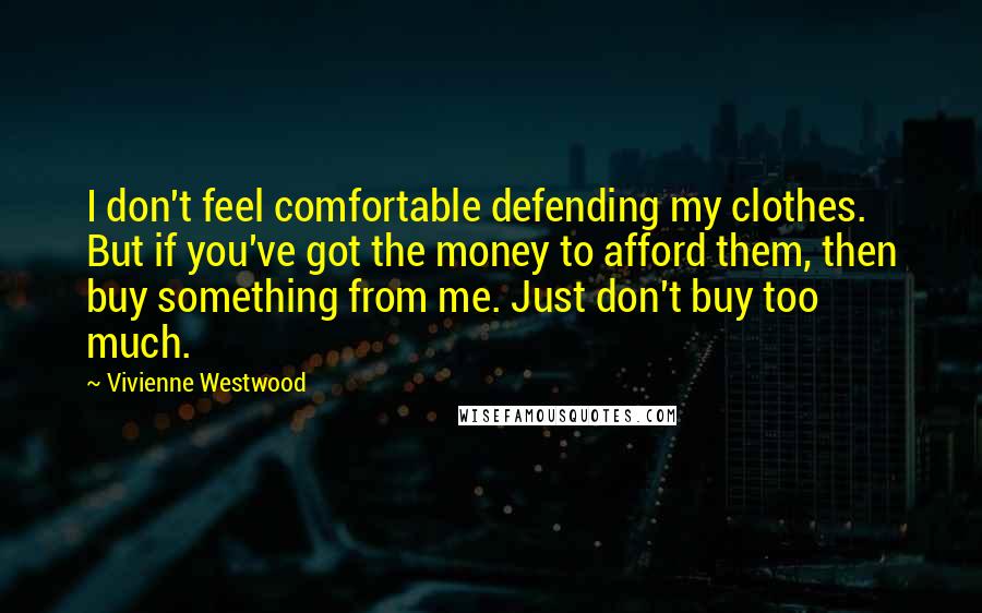 Vivienne Westwood Quotes: I don't feel comfortable defending my clothes. But if you've got the money to afford them, then buy something from me. Just don't buy too much.