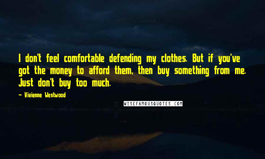 Vivienne Westwood Quotes: I don't feel comfortable defending my clothes. But if you've got the money to afford them, then buy something from me. Just don't buy too much.