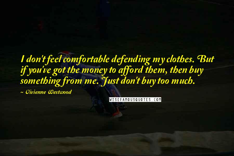 Vivienne Westwood Quotes: I don't feel comfortable defending my clothes. But if you've got the money to afford them, then buy something from me. Just don't buy too much.