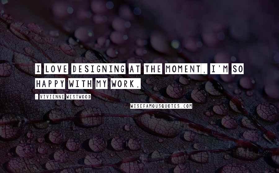 Vivienne Westwood Quotes: I love designing at the moment, I'm so happy with my work.