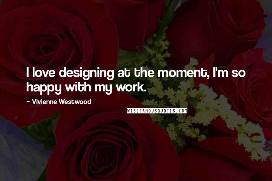 Vivienne Westwood Quotes: I love designing at the moment, I'm so happy with my work.