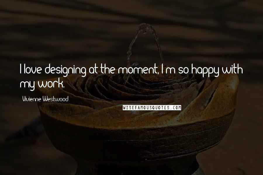Vivienne Westwood Quotes: I love designing at the moment, I'm so happy with my work.