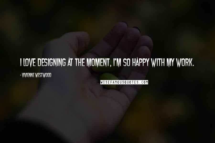 Vivienne Westwood Quotes: I love designing at the moment, I'm so happy with my work.
