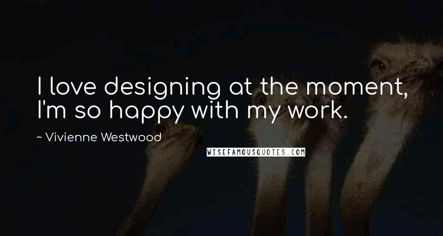 Vivienne Westwood Quotes: I love designing at the moment, I'm so happy with my work.