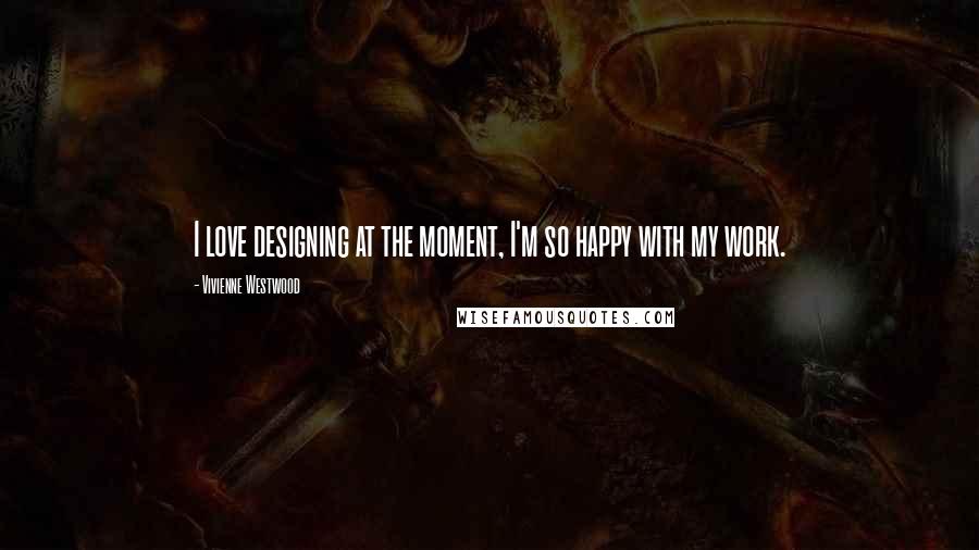 Vivienne Westwood Quotes: I love designing at the moment, I'm so happy with my work.