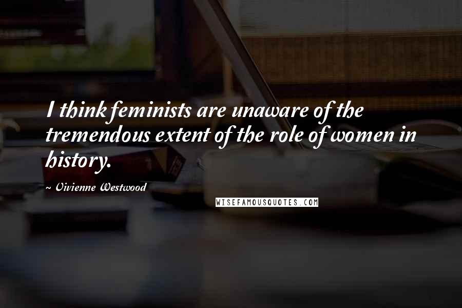 Vivienne Westwood Quotes: I think feminists are unaware of the tremendous extent of the role of women in history.