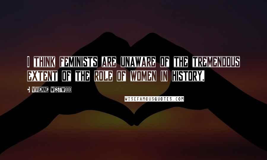 Vivienne Westwood Quotes: I think feminists are unaware of the tremendous extent of the role of women in history.