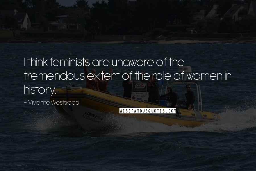 Vivienne Westwood Quotes: I think feminists are unaware of the tremendous extent of the role of women in history.