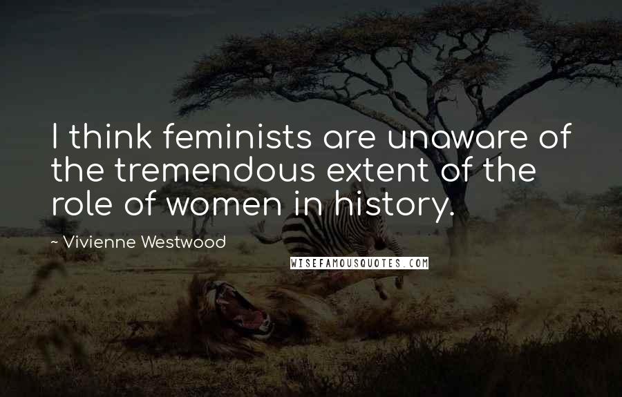 Vivienne Westwood Quotes: I think feminists are unaware of the tremendous extent of the role of women in history.