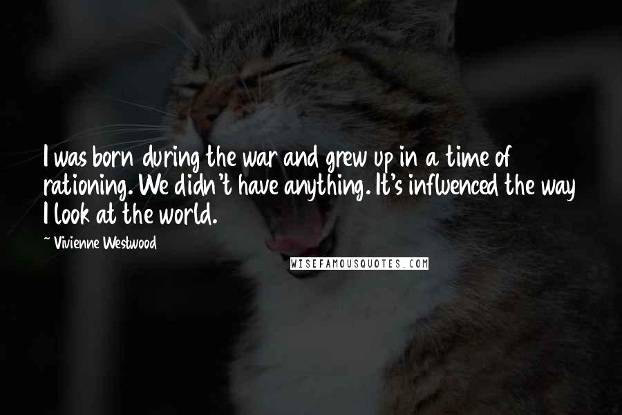Vivienne Westwood Quotes: I was born during the war and grew up in a time of rationing. We didn't have anything. It's influenced the way I look at the world.