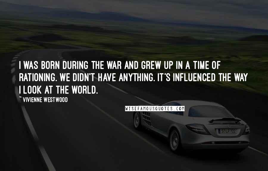 Vivienne Westwood Quotes: I was born during the war and grew up in a time of rationing. We didn't have anything. It's influenced the way I look at the world.