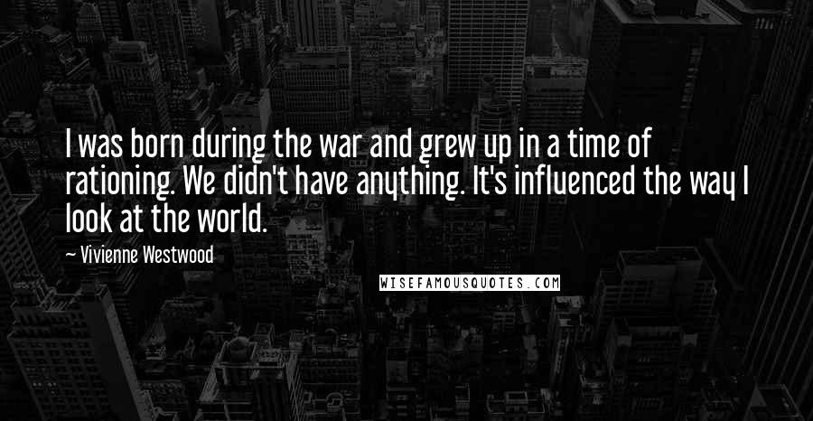 Vivienne Westwood Quotes: I was born during the war and grew up in a time of rationing. We didn't have anything. It's influenced the way I look at the world.