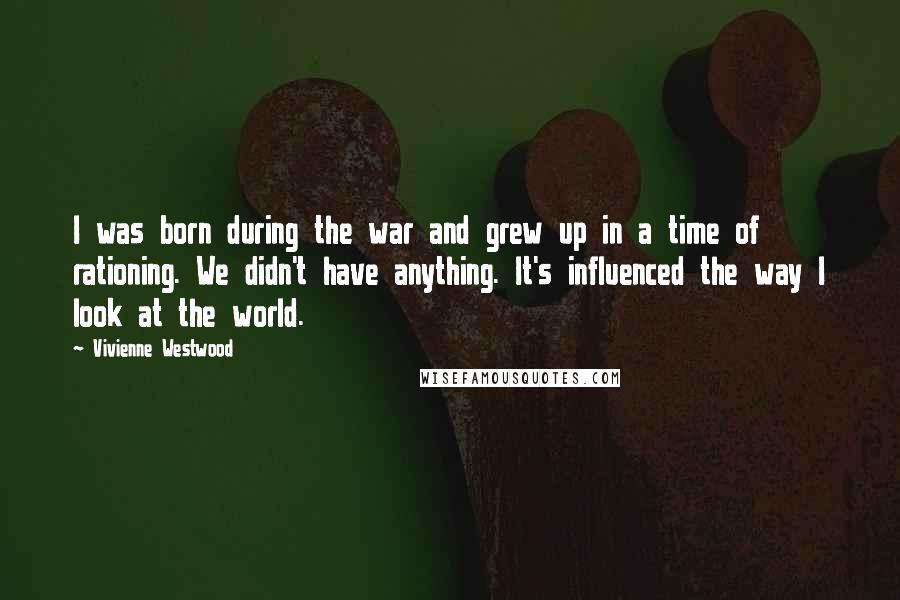 Vivienne Westwood Quotes: I was born during the war and grew up in a time of rationing. We didn't have anything. It's influenced the way I look at the world.