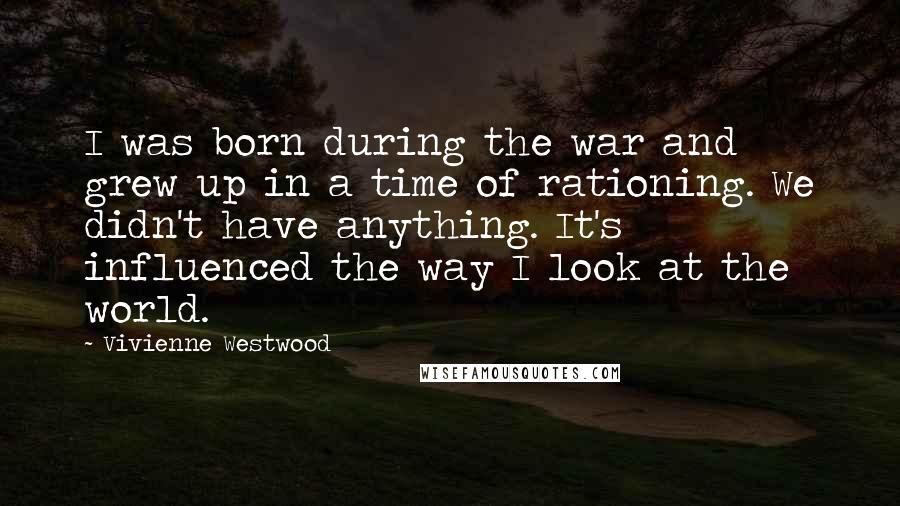 Vivienne Westwood Quotes: I was born during the war and grew up in a time of rationing. We didn't have anything. It's influenced the way I look at the world.