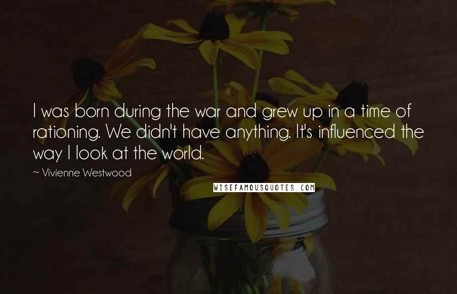 Vivienne Westwood Quotes: I was born during the war and grew up in a time of rationing. We didn't have anything. It's influenced the way I look at the world.