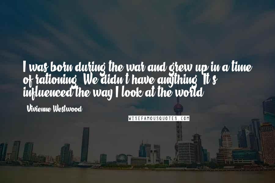 Vivienne Westwood Quotes: I was born during the war and grew up in a time of rationing. We didn't have anything. It's influenced the way I look at the world.