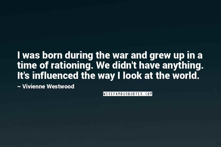 Vivienne Westwood Quotes: I was born during the war and grew up in a time of rationing. We didn't have anything. It's influenced the way I look at the world.