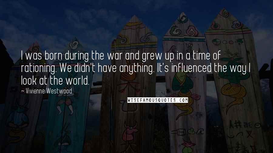 Vivienne Westwood Quotes: I was born during the war and grew up in a time of rationing. We didn't have anything. It's influenced the way I look at the world.