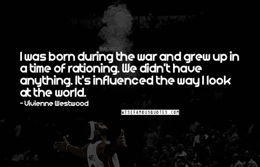 Vivienne Westwood Quotes: I was born during the war and grew up in a time of rationing. We didn't have anything. It's influenced the way I look at the world.