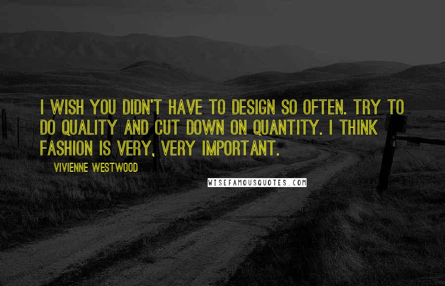 Vivienne Westwood Quotes: I wish you didn't have to design so often. Try to do quality and cut down on quantity. I think fashion is very, very important.