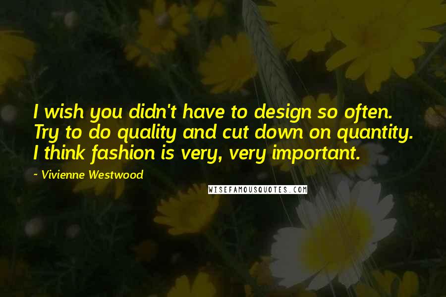 Vivienne Westwood Quotes: I wish you didn't have to design so often. Try to do quality and cut down on quantity. I think fashion is very, very important.