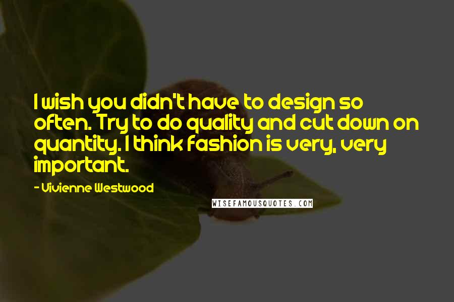 Vivienne Westwood Quotes: I wish you didn't have to design so often. Try to do quality and cut down on quantity. I think fashion is very, very important.