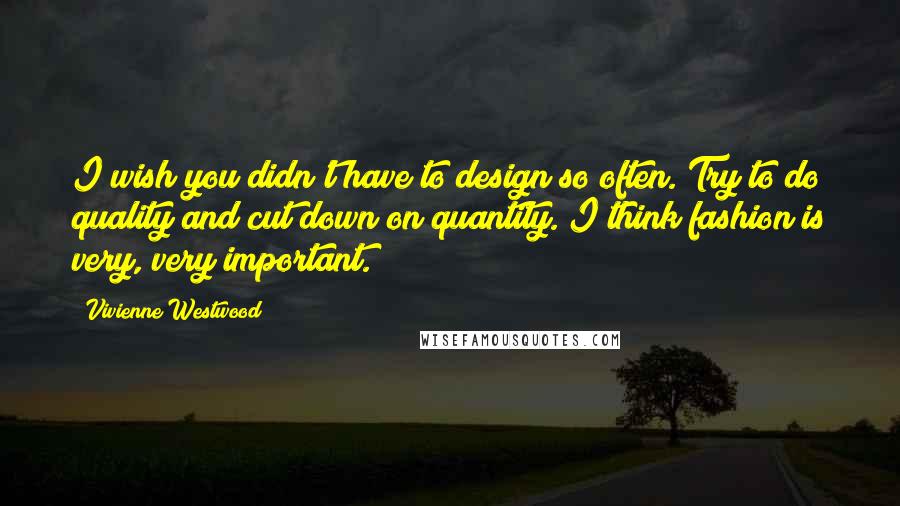 Vivienne Westwood Quotes: I wish you didn't have to design so often. Try to do quality and cut down on quantity. I think fashion is very, very important.