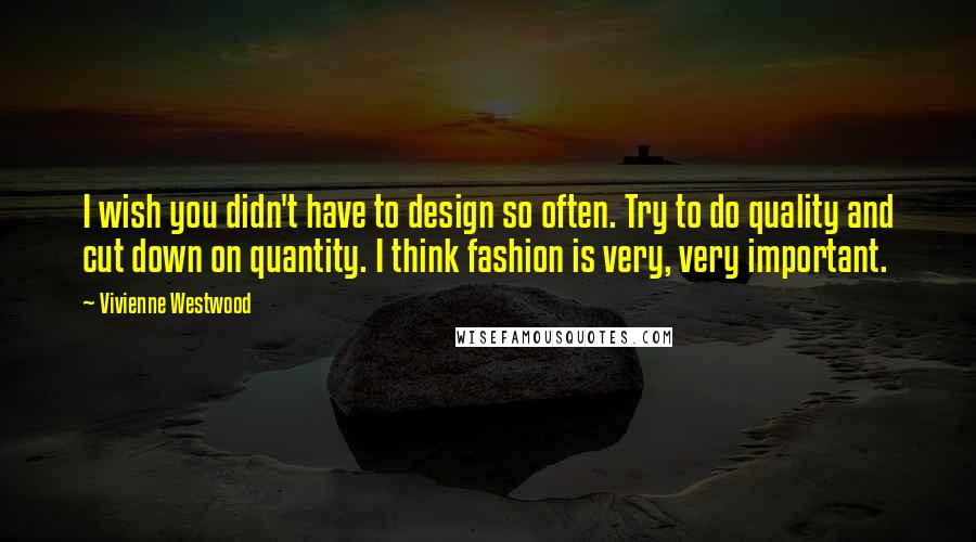 Vivienne Westwood Quotes: I wish you didn't have to design so often. Try to do quality and cut down on quantity. I think fashion is very, very important.