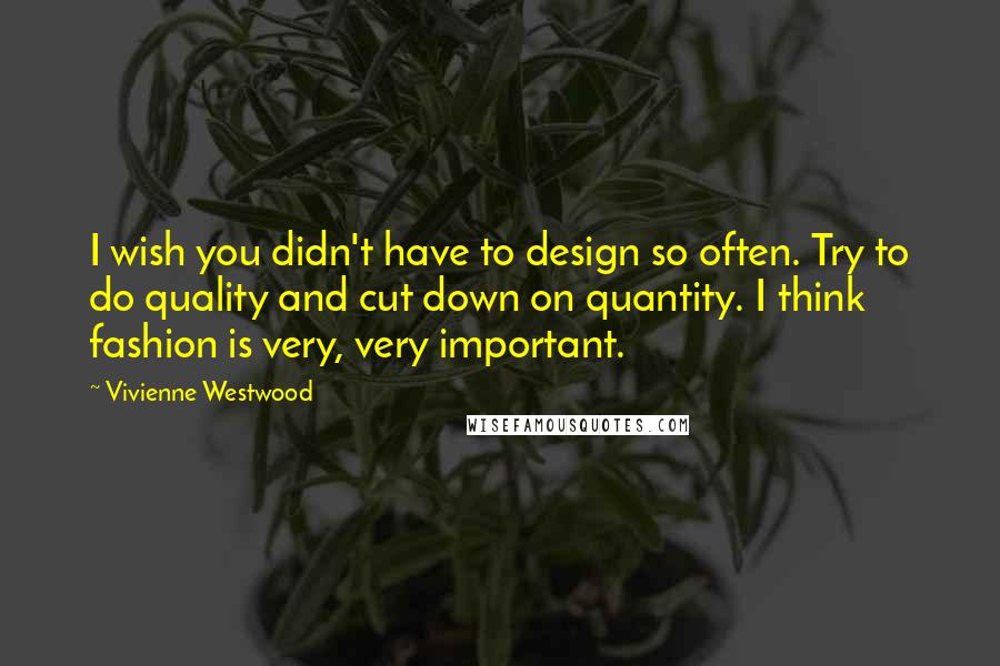 Vivienne Westwood Quotes: I wish you didn't have to design so often. Try to do quality and cut down on quantity. I think fashion is very, very important.