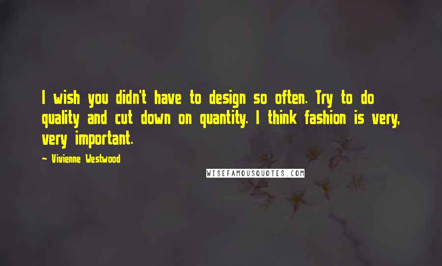 Vivienne Westwood Quotes: I wish you didn't have to design so often. Try to do quality and cut down on quantity. I think fashion is very, very important.