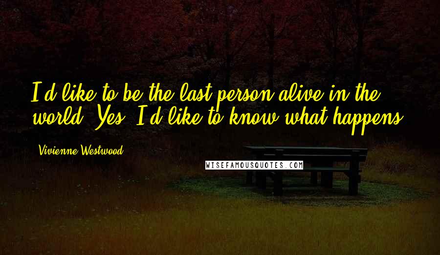 Vivienne Westwood Quotes: I'd like to be the last person alive in the world! Yes, I'd like to know what happens.