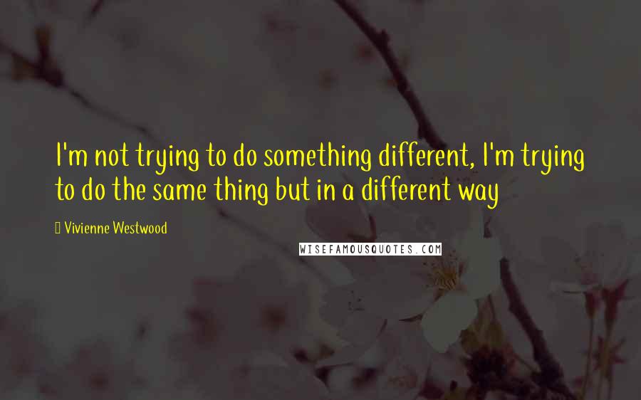 Vivienne Westwood Quotes: I'm not trying to do something different, I'm trying to do the same thing but in a different way