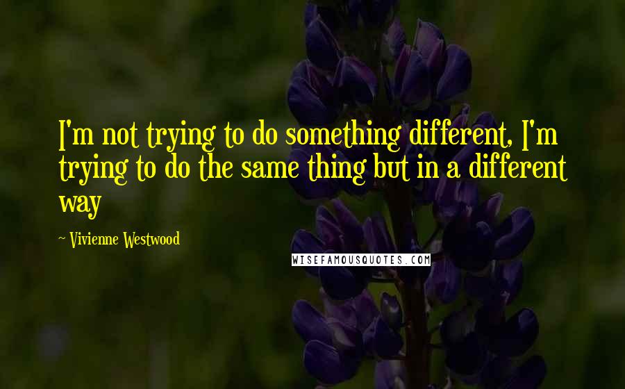 Vivienne Westwood Quotes: I'm not trying to do something different, I'm trying to do the same thing but in a different way