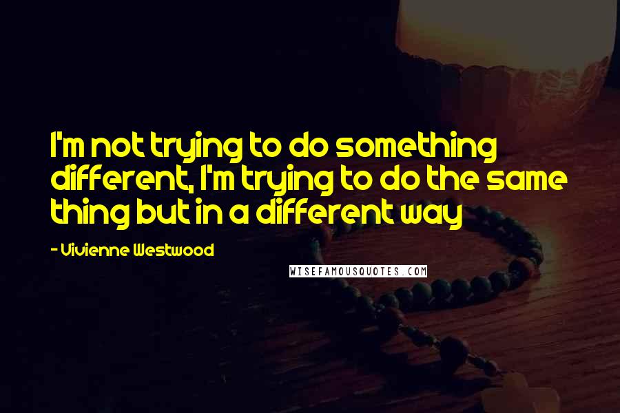 Vivienne Westwood Quotes: I'm not trying to do something different, I'm trying to do the same thing but in a different way