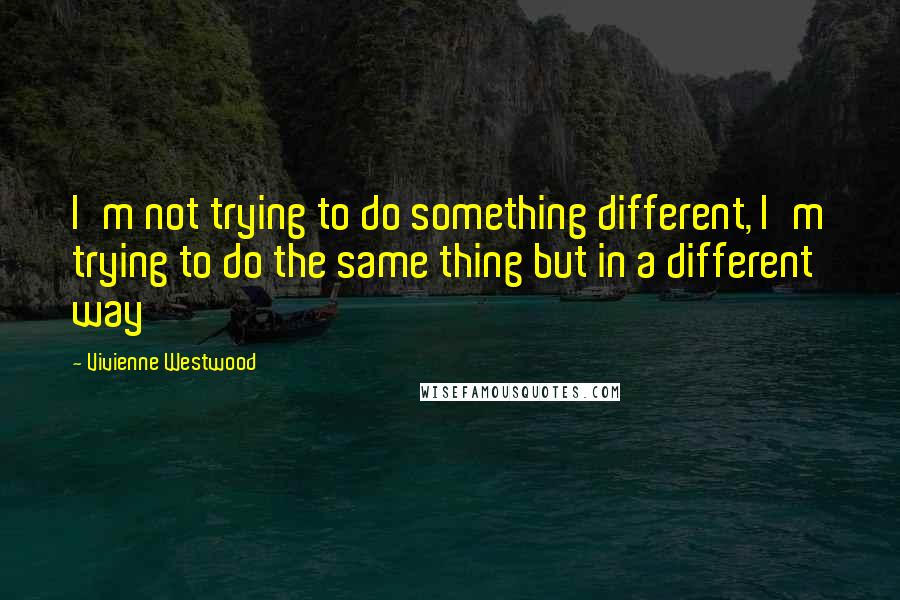 Vivienne Westwood Quotes: I'm not trying to do something different, I'm trying to do the same thing but in a different way