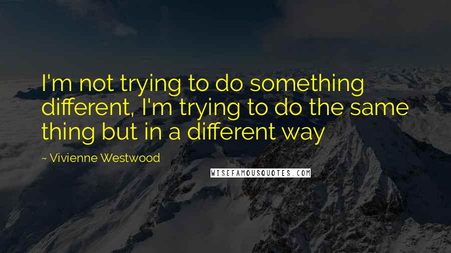 Vivienne Westwood Quotes: I'm not trying to do something different, I'm trying to do the same thing but in a different way