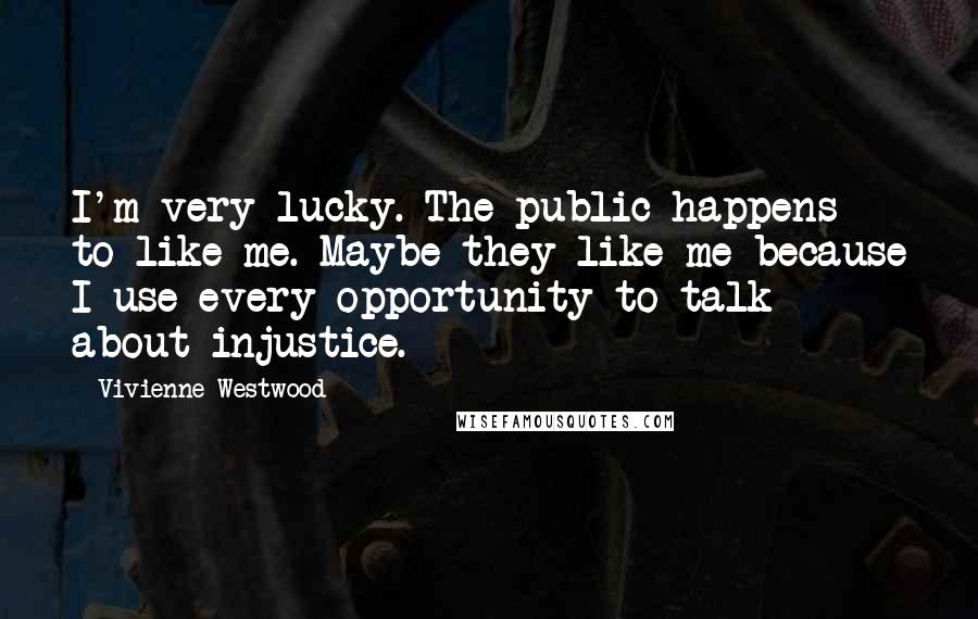 Vivienne Westwood Quotes: I'm very lucky. The public happens to like me. Maybe they like me because I use every opportunity to talk about injustice.