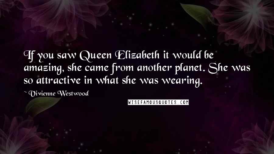 Vivienne Westwood Quotes: If you saw Queen Elizabeth it would be amazing, she came from another planet. She was so attractive in what she was wearing.