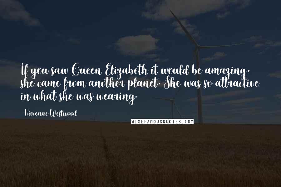 Vivienne Westwood Quotes: If you saw Queen Elizabeth it would be amazing, she came from another planet. She was so attractive in what she was wearing.