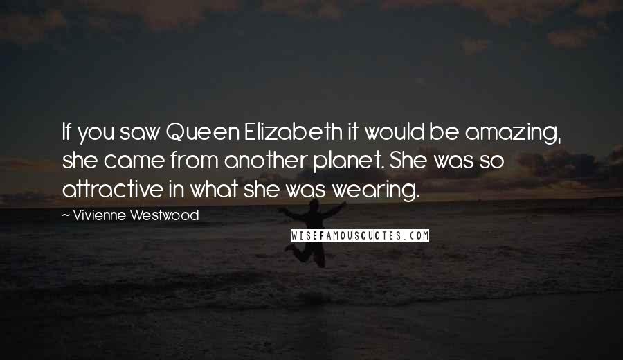 Vivienne Westwood Quotes: If you saw Queen Elizabeth it would be amazing, she came from another planet. She was so attractive in what she was wearing.