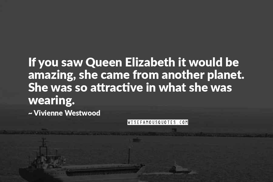 Vivienne Westwood Quotes: If you saw Queen Elizabeth it would be amazing, she came from another planet. She was so attractive in what she was wearing.