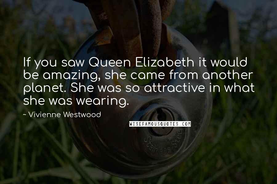 Vivienne Westwood Quotes: If you saw Queen Elizabeth it would be amazing, she came from another planet. She was so attractive in what she was wearing.