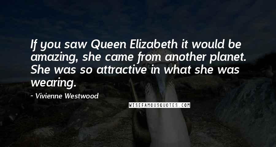 Vivienne Westwood Quotes: If you saw Queen Elizabeth it would be amazing, she came from another planet. She was so attractive in what she was wearing.