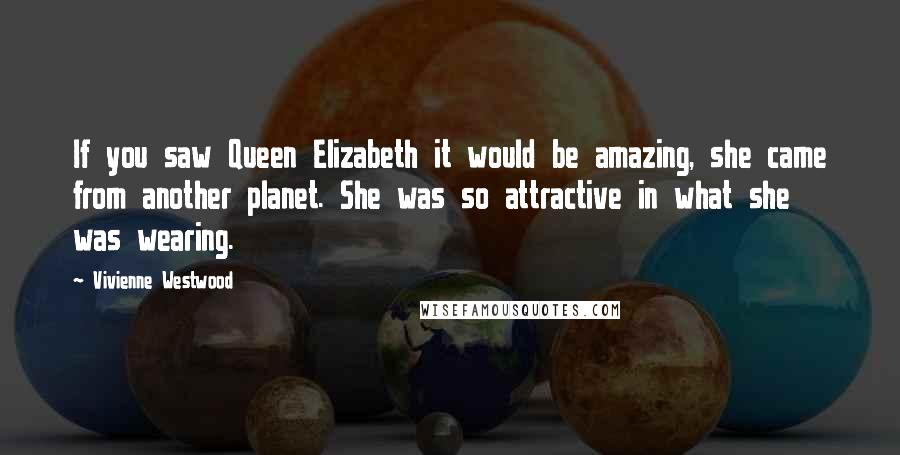 Vivienne Westwood Quotes: If you saw Queen Elizabeth it would be amazing, she came from another planet. She was so attractive in what she was wearing.