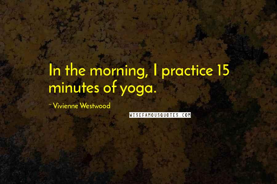 Vivienne Westwood Quotes: In the morning, I practice 15 minutes of yoga.