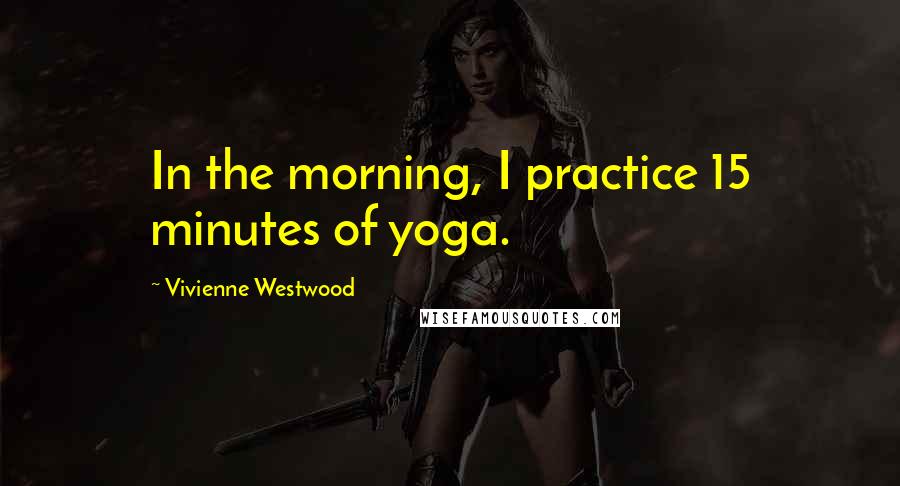 Vivienne Westwood Quotes: In the morning, I practice 15 minutes of yoga.