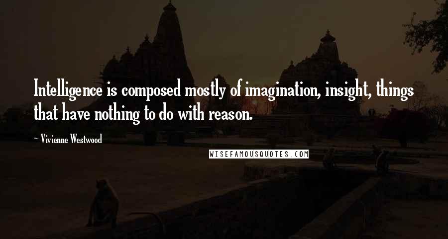 Vivienne Westwood Quotes: Intelligence is composed mostly of imagination, insight, things that have nothing to do with reason.