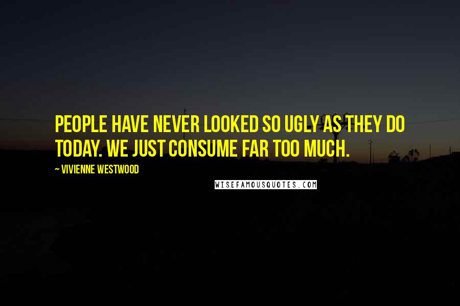 Vivienne Westwood Quotes: People have never looked so ugly as they do today. We just consume far too much.