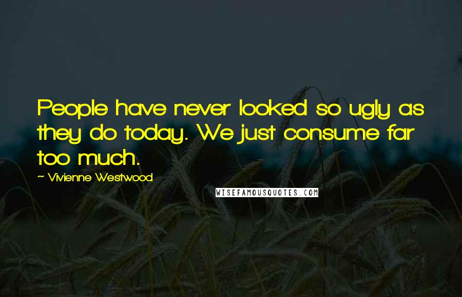 Vivienne Westwood Quotes: People have never looked so ugly as they do today. We just consume far too much.